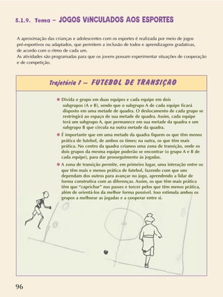 96
A aproximação das crianças e adolescentes com os esportes é realizada por meio de jogos
pré-esportivos ou adaptados, que permitem a inclusão de todos e aprendizagens gradativas,
de acordo com o ritmo de cada um.
As atividades são programadas para que os jovens possam experimentar situações de cooperação
e de competição.
Trajetória 1 – FUTEBOL DE TRANSIÇÃO
✺ Divida o grupo em duas equipes e cada equipe em dois
subgrupos (A e B), sendo que o subgrupo A de cada equipe ficará
disposto em uma metade de quadra. O deslocamento de cada grupo se
restringirá ao espaço de sua metade de quadra. Assim, cada equipe
terá um subgrupo A, que permanece em sua metade da quadra e um
subgrupo B que circula na outra metade da quadra.
✺ É importante que em uma metade da quadra fiquem os que têm menos
prática de futebol, de ambos os times; na outra, os que têm mais
prática. No centro da quadra criamos uma zona de transição, onde os
dois grupos da mesma equipe poderão se encontrar (o grupo A e B de
cada equipe), para dar prosseguimento às jogadas.
✺ A zona de transição permite, em primeiro lugar, uma interação entre os
que têm mais e menos prática de futebol, fazendo com que uns
dependam dos outros para avançar no jogo, aprendendo a lidar de
forma construtiva com as diferenças. Assim, os que têm mais prática
têm que “caprichar” nos passes e torcer pelos que têm menos prática,
além de orientá-los da melhor forma possível. Isso estimula ambos os
grupos a melhorar as jogadas e a cooperar entre si.
5.1.9. Tema – JOGOS VINCULADOS AOS ESPORTES
 
