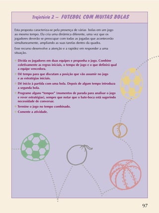 97
Trajetória 2 – FUTEBOL COM MUITAS BOLAS
Esta proposta caracteriza-se pela presença de várias bolas em um jogo
ao mesmo tempo. Ela cria uma dinâmica diferente, uma vez que os
jogadores deverão se preocupar com todas as jogadas que acontecerão
simultaneamente, ampliando as suas tarefas dentro da quadra.
Esse recurso desenvolve a atenção e a rapidez em responder a uma
situação.
✲ Divida os jogadores em duas equipes e proponha o jogo. Combine
coletivamente as regras iniciais, o tempo de jogo e o que definirá qual
a equipe vencedora.
✲ Dê tempo para que discutam a posição que vão assumir no jogo
e as estratégias iniciais.
✲ Dê início à partida com uma bola. Depois de algum tempo introduza
a segunda bola.
✲ Programe alguns “tempos” (momentos de parada para analisar o jogo
e rever estratégias), sempre que notar que o bate-boca está sugerindo
necessidade de conversar.
✲ Termine o jogo no tempo combinado.
✲ Comente a atividade.
 