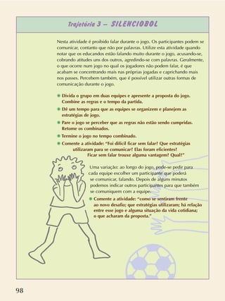 98
Trajetória 3 – SILENCIOBOL
Nesta atividade é proibido falar durante o jogo. Os participantes podem se
comunicar, contanto que não por palavras. Utilize esta atividade quando
notar que os educandos estão falando muito durante o jogo, acusando-se,
cobrando atitudes uns dos outros, agredindo-se com palavras. Geralmente,
o que ocorre num jogo no qual os jogadores não podem falar, é que
acabam se concentrando mais nas próprias jogadas e caprichando mais
nos passes. Percebem também, que é possível utilizar outras formas de
comunicação durante o jogo.
❋ Divida o grupo em duas equipes e apresente a proposta do jogo.
Combine as regras e o tempo da partida.
❋ Dê um tempo para que as equipes se organizem e planejem as
estratégias de jogo.
❋ Pare o jogo se perceber que as regras não estão sendo cumpridas.
Retome os combinados.
❋ Termine o jogo no tempo combinado.
❋ Comente a atividade: “Foi difícil ficar sem falar? Que estratégias
utilizaram para se comunicar? Elas foram eficientes?
Ficar sem falar trouxe alguma vantagem? Qual?”
Uma variação: ao longo do jogo, pode-se pedir para
cada equipe escolher um participante que poderá
se comunicar, falando. Depois de alguns minutos
podemos indicar outros participantes para que também
se comuniquem com a equipe.
❋ Comente a atividade: “como se sentiram frente
ao novo desafio; que estratégias utilizaram; há relação
entre esse jogo e alguma situação da vida cotidiana;
o que acharam da proposta.”
 