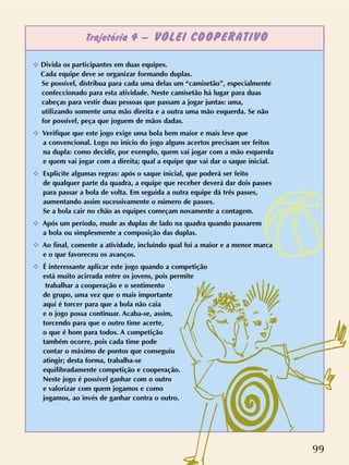 Trajetória 4 – VÔLEI COOPERATIVO
99
✧ Divida os participantes em duas equipes.
Cada equipe deve se organizar formando duplas.
Se possível, distribua para cada uma delas um “camisetão”, especialmente
confeccionado para esta atividade. Neste camisetão há lugar para duas
cabeças para vestir duas pessoas que passam a jogar juntas: uma,
utilizando somente uma mão direita e a outra uma mão esquerda. Se não
for possível, peça que joguem de mãos dadas.
✧ Verifique que este jogo exige uma bola bem maior e mais leve que
a convencional. Logo no início do jogo alguns acertos precisam ser feitos
na dupla: como decidir, por exemplo, quem vai jogar com a mão esquerda
e quem vai jogar com a direita; qual a equipe que vai dar o saque inicial.
✧ Explicite algumas regras: após o saque inicial, que poderá ser feito
de qualquer parte da quadra, a equipe que receber deverá dar dois passes
para passar a bola de volta. Em seguida a outra equipe dá três passes,
aumentando assim sucessivamente o número de passes.
Se a bola cair no chão as equipes começam novamente a contagem.
✧ Após um período, mude as duplas de lado na quadra quando passarem
a bola ou simplesmente a composição das duplas.
✧ Ao final, comente a atividade, incluindo qual foi a maior e a menor marca
e o que favoreceu os avanços.
✧ É interessante aplicar este jogo quando a competição
está muito acirrada entre os jovens, pois permite
trabalhar a cooperação e o sentimento
de grupo, uma vez que o mais importante
aqui é torcer para que a bola não caia
e o jogo possa continuar. Acaba-se, assim,
torcendo para que o outro time acerte,
o que é bom para todos. A competição
também ocorre, pois cada time pode
contar o máximo de pontos que conseguiu
atingir; desta forma, trabalha-se
equilibradamente competição e cooperação.
Neste jogo é possível ganhar com o outro
e valorizar com quem jogamos e como
jogamos, ao invés de ganhar contra o outro.
 