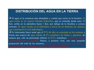 DISTRIBUCIÓN DEL AGUA EN LA TIERRA 
 El agua es la sustancia más abundante y común que existe en la biosfera. El 
agua existe en un espacio llamado hidrosfera, que se extiende desde unos 15 
Km. arriba en la atmósfera hasta 1 Km. por debajo de la litosfera o corteza 
terrestre. El agua circula en la hidrosfera a través de un laberinto de caminos 
que constituyen el ciclo hidrológico. 
 Es interesante hacer notar que el 97% de ella, se concentra en los océanos y 
forma una reserva de agua salada, el 2% constituye los hielos y glaciares, de 
manera que, sólo un porcentaje inferior al 0,5%, constituye el agua fácilmente 
aprovechable por el hombre. Parece, a primera vista, una muy pequeña 
proporción del total de los recursos, pero ella es absolutamente indispensable 
para mantener la vida humana, y la flora y la fauna del planeta. 
 