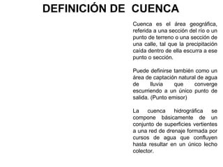 DEFINICIÓN DE CUENCA 
Cuenca es el área geográfica, 
referida a una sección del río o un 
punto de terreno o una sección de 
una calle, tal que la precipitación 
caída dentro de ella escurra a ese 
punto o sección. 
Puede definirse también como un 
área de captación natural de agua 
de lluvia que converge 
escurriendo a un único punto de 
salida. (Punto emisor) 
La cuenca hidrográfica se 
compone básicamente de un 
conjunto de superficies vertientes 
a una red de drenaje formada por 
cursos de agua que confluyen 
hasta resultar en un único lecho 
colector. 
 