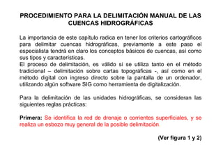 PROCEDIMIENTO PARA LA DELIMITACIÓN MANUAL DE LAS 
CUENCAS HIDROGRÁFICAS 
La importancia de este capítulo radica en tener los criterios cartográficos 
para delimitar cuencas hidrográficas, previamente a este paso el 
especialista tendrá en claro los conceptos básicos de cuencas, así como 
sus tipos y características. 
El proceso de delimitación, es válido si se utiliza tanto en el método 
tradicional – delimitación sobre cartas topográficas -, así como en el 
método digital con ingreso directo sobre la pantalla de un ordenador, 
utilizando algún software SIG como herramienta de digitalización. 
Para la delimitación de las unidades hidrográficas, se consideran las 
siguientes reglas prácticas: 
Primera: Se identifica la red de drenaje o corrientes superficiales, y se 
realiza un esbozo muy general de la posible delimitación. 
(Ver figura 1 y 2) 
 