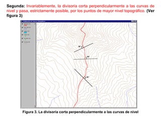 Segunda: Invariablemente, la divisoria corta perpendicularmente a las curvas de 
nivel y pasa, estrictamente posible, por los puntos de mayor nivel topográfico. (Ver 
figura 3) 
Figura 3. La divisoria corta perpendicularmente a las curvas de nivel 
 