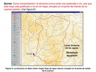 Quinta: Como comprobación, la divisoria nunca corta una quebrada o río, sea que 
éste haya sido graficado o no en el mapa, excepto en el punto de interés de la 
cuenca (salida). (Ver figura 6) 
Figura 6. La divisoria no debe cortar ningún flujo de agua natural, excepto en el punto de salida 
de la cuenca. 
Línea divisoria 
de las aguas. 
Divortium 
aquarium 
 