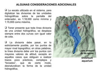 ALGUNAS CONSIDERACIONES ADICIONALES 
 La escala utilizada en el sistema, para 
digitalizar las divisorias de las unidades 
hidrográficas sobre la pantalla del 
ordenador, es 1:18,000 como mínima y 
1:15,000 como máxima. 
 Tener presente que toda línea divisoria 
de una unidad hidrográfica, se desplaza 
siempre entre dos curvas con igual valor 
de cota. 
 La divisoria debe pasar, en lo 
estrictamente posible, por los puntos de 
mayor nivel topográfico; en otras palabras, 
la línea divisoria debe unir los puntos con 
mayores valores de altitud, excepto en 
aquellos casos que obliguen a realizar 
trazos poco prácticos, complejos y 
“forzados”, que de cierto modo, 
desnaturalicen la forma de la unidad 
hidrográfica. 
Línea divisoria 
de las aguas. 
Divortium 
aquarium 
 