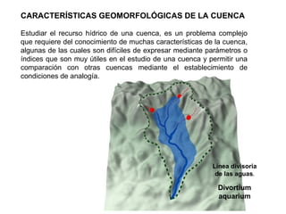 CARACTERÍSTICAS GEOMORFOLÓGICAS DE LA CUENCA 
Estudiar el recurso hídrico de una cuenca, es un problema complejo 
que requiere del conocimiento de muchas características de la cuenca, 
algunas de las cuales son difíciles de expresar mediante parámetros o 
índices que son muy útiles en el estudio de una cuenca y permitir una 
comparación con otras cuencas mediante el establecimiento de 
condiciones de analogía. 
Línea divisoria 
de las aguas. 
Divortium 
aquarium 
 
