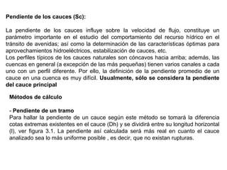 Pendiente de los cauces (Sc): 
La pendiente de los cauces influye sobre la velocidad de flujo, constituye un 
parámetro importante en el estudio del comportamiento del recurso hídrico en el 
tránsito de avenidas; así como la determinación de las características óptimas para 
aprovechamientos hidroeléctricos, estabilización de cauces, etc. 
Los perfiles típicos de los cauces naturales son cóncavos hacia arriba; además, las 
cuencas en general (a excepción de las más pequeñas) tienen varios canales a cada 
uno con un perfil diferente. Por ello, la definición de la pendiente promedio de un 
cauce en una cuenca es muy difícil. Usualmente, sólo se considera la pendiente 
del cauce principal 
Métodos de cálculo 
- Pendiente de un tramo 
Para hallar la pendiente de un cauce según este método se tomará la diferencia 
cotas extremas existentes en el cauce (Dh) y se dividirá entre su longitud horizontal 
(l), ver figura 3.1. La pendiente así calculada será más real en cuanto el cauce 
analizado sea lo más uniforme posible , es decir, que no existan rupturas. 
 