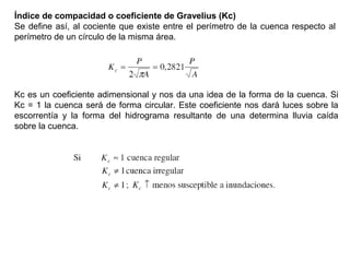 Índice de compacidad o coeficiente de Gravelius (Kc) 
Se define así, al cociente que existe entre el perímetro de la cuenca respecto al 
perímetro de un círculo de la misma área. 
Kc es un coeficiente adimensional y nos da una idea de la forma de la cuenca. Si 
Kc = 1 la cuenca será de forma circular. Este coeficiente nos dará luces sobre la 
escorrentía y la forma del hidrograma resultante de una determina lluvia caída 
sobre la cuenca. 
 