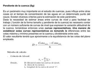 Pendiente de la cuenca (Sg) 
Es un parámetro muy importante en el estudio de cuencas, pues influye entre otras 
cosas en el tiempo de concentración de las aguas en un determinado punto del 
cauce. Existen diversos criterios para la estimación de este parámetro. 
Dada la necesidad de estimar áreas entre curvas de nivel y para facilidad de 
trabajo ( función de la forma tamaño y pendiente de la cuenca) es necesario contar 
con un número suficiente de curvas de nivel que expresen la variación altitudinal de 
la cuenca, tomándose entonces unas curvas representativas. Una manera de 
establecer estas curvas representativas es tomando la diferencias entre las 
cotas máxima y mínima presentes en la cuenca y dividiéndola entre seis. 
El valor resultante tendrá que aproximarse a la equidistancia de las cotas del plano 
empleado. 
 