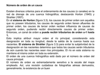 Número de orden de un cauce 
Existen diversos criterios para el ordenamiento de los cauces (o canales) en la 
red de drenaje de una cuenca hidrográfica; destacando Horton (1945) y 
Strahler (1957). 
En el sistema de Horton (figura 3.3), los cauces de primer orden son aquellos 
que no poseen tributarios, los cauces de segundo orden tienen afluentes de 
primer orden, los cauces de tercer orden reciben influencia de cauces de 
segundo orden, pudiendo recibir directamente cauces de primer orden. 
Entonces, un canal de orden u puede recibir tributarios de orden u-1 hasta 
1. 
Esto implica atribuir mayor orden al río principal, considerando esta 
designación en toda su longitud, desde la salida de la cuenca hasta sus 
nacientes. El sistema de Strahler (figura 3.3) para evitar la subjetividad de la 
designación en las nacientes determina que todos los cauces serán tributarios 
de aún cuando las nacientes sean ríos principales. El río en este sistema no 
mantiene el mismo orden en toda su extensión. 
El orden de una cuenca hidrográfica está dado por el número de orden del 
cauce principal. 
El número de orden es extremadamente sensitivo a la escala del mapa 
empleado. Así, una revisión cuidadosa de fotografías aéreas demuestra, 
generalmente, la existencia de un buen 
 