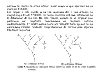 número de cauces de orden inferior mucho mayor al que aparecen en un 
mapa de 1:25 000. 
Los mapas a esta escala, a su vez, muestran dos o tres órdenes de 
magnitud que los de 1:100000. Se puede encontrar inclusive, diferencias en 
la delineación de los ríos. De esta manera, cuando se va emplear este 
parámetro con propósitos comparativos es necesario definirlo 
cuidadosamente. En ciertos casos puede ser preferible hacer ajustes de los 
estimativos iniciales mediante comprobaciones de terreno para algunos 
tributarios pequeños. 
 