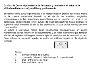 Graficar la Curva Hipsométrica de la cuenca y determinar el valor de la 
altitud media (m.s.n.m.), analítica y gráficamente 
Se define como curva hipsométrica a la representación gráfica del relieve medio 
de la cuenca, construida llevando en el eje de las abscisas, longitudes 
proporcionales a las superficies proyectadas en la cuenca, en km2 o en 
porcentaje, comprendidas entre curvas de nivel consecutivas hasta alcanzar la 
superficie total, llevando al eje de las ordenadas la cota de las curvas de nivel 
consideradas. 
La altura o elevación media tiene importancia principalmente en zonas 
montañosas donde influye en el escurrimiento y en otros elementos que también 
afectan el régimen hidrológico, como el tipo de precipitación, la temperatura, etc. 
Para obtener la elevación media se aplica un método basado en la siguiente 
fórmula: 
 