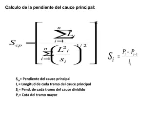 Calculo de la pendiente del cauce principal: 
2 
2 1/ 2 
n 
i 
æ 
S 
1 
1 
ù 
ú ú ú ú ú 
û 
é 
ê ê ê ê ê 
ë 
ö 
÷ ÷ø 
L 
ç çè 
= 
= 
= å i 
n i 
i 
i 
cp 
s 
L 
S 
Scp= Pendiente del cauce principal 
Li = Longitud de cada tramo del cauce principal 
Si = Pend. de cada tramo del cauce dividido 
Pi = Cota del tramo mayor 
P P 
Si -1 = - 
i i 
l 
i 
 
