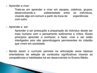  Aprender a viver:
Trata-se em aprender a viver em equipes, coletivos, grupos,
desenvolvendo a solidariedade entre os indivíduos,
visando algo em comum a partir da troca de experiências
com outro.
 Aprender a ser:
Aprender a ser pressupõe a preparação do individuo desde ser
mais humano com o pensamento autônomos e critico. Esses
princípios aprender a conhecer, a fazer, viver e ser estão
interligados pois são aprendizagens permanentes do cidadão
que vivem em sociedade.
 Sendo assim o currículo permeia na articulação eixos básicos
orientadores da seleção de conteúdos significativos visando as
competências e habilidades há ser desenvolvida no Ensino Médio.
 