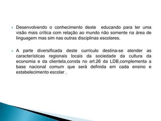  Desenvolvendo o conhecimento deste educando para ter uma
visão mais crítica com relação ao mundo não somente na área de
linguagem mas sim nas outras disciplinas escolares.
 A parte diversificada deste currículo destina-se atender as
características regionais locais da sociedade da cultura da
economia e da clientela,consta no art.26 da LDB,complementa a
base nacional comum que será definida em cada ensino e
estabelecimento escolar .
 