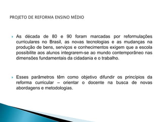  As década de 80 e 90 foram marcadas por reformulações
curriculares no Brasil, as novas tecnologias e as mudanças na
produção de bens, serviços e conhecimentos exigem que a escola
possibilite aos alunos integrarem-se ao mundo contemporâneo nas
dimensões fundamentais da cidadania e o trabalho.
 Esses parâmetros têm como objetivo difundir os princípios da
reforma curricular – orientar o docente na busca de novas
abordagens e metodologias.
 