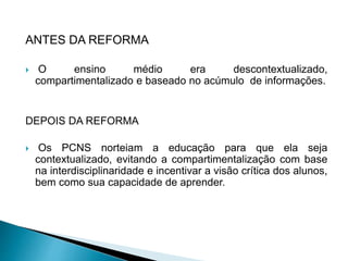 ANTES DA REFORMA
 O ensino médio era descontextualizado,
compartimentalizado e baseado no acúmulo de informações.
DEPOIS DA REFORMA
 Os PCNS norteiam a educação para que ela seja
contextualizado, evitando a compartimentalização com base
na interdisciplinaridade e incentivar a visão crítica dos alunos,
bem como sua capacidade de aprender.
 