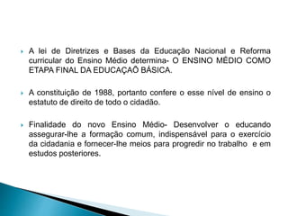  A lei de Diretrizes e Bases da Educação Nacional e Reforma
curricular do Ensino Médio determina- O ENSINO MÉDIO COMO
ETAPA FINAL DA EDUCAÇAÕ BÁSICA.
 A constituição de 1988, portanto confere o esse nível de ensino o
estatuto de direito de todo o cidadão.
 Finalidade do novo Ensino Médio- Desenvolver o educando
assegurar-lhe a formação comum, indispensável para o exercício
da cidadania e fornecer-lhe meios para progredir no trabalho e em
estudos posteriores.
 