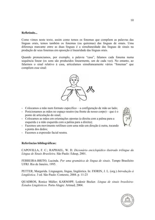 10 
Refletindo... 
Como vimos neste texto, assim como temos os fonemas que compõem as palavras das 
línguas orais, temos também os fonemas (ou quiremas) das línguas de sinais. Uma 
diferença marcante entre as duas línguas é a simultaneidade das línguas de sinais na 
produção de seus fonemas em oposição à linearidade das línguas orais. 
Quando pronunciamos, por exemplo, a palavra “casa”, falamos cada fonema numa 
sequência linear (os sons são produzidos linearmente, um de cada vez). No entanto, ao 
falarmos o sinal relativo à casa, articulamos simultaneamente vários “fonemas” que 
compõem esse sinal: 
- Colocamos a mão num formato específico – a configuração de mão ao lado; 
- Posicionamos as mãos no espaço neutro (na frente de nosso corpo) – que é o 
ponto de articulação do sinal; 
- Colocamos as mãos em orientações opostas (a direita com a palma para a 
esquerda e a mão esquerda com a palma para a direita); 
- Fazemos um movimento retilíneo com uma mão em direção à outra, tocando 
a ponta dos dedos; 
- Fazemos a expressão facial neutra. 
Referências bibliográficas: 
CAPOVILLA, F. C.; RAPHAEL, W. D. Dicionário enciclopédico ilustrado trilíngue da 
Língua de Sinais Brasileira. São Paulo: Edusp, 2001. 
FERREIRA-BRITO, Lucinda. Por uma gramática de língua de sinais. Tempo Brasileiro 
UFRJ. Rio de Janeiro, 1995. 
PETTER, Margarida. Linguagem, língua, lingüística. In: FIORIN, J. L. (org.) Introdução à 
Lingüística. 3 ed. São Paulo: Contexto, 2004. p. 11-23 
QUADROS, Ronice Müller; KARNOPP, Lodenir Becker. Língua de sinais brasileira- 
Estudos Lingüísticos. Porto Alegre: Artmed, 2004. 
