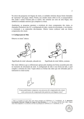 2 
No início das pesquisas em línguas de sinais, as unidades mínimas dessas foram chamadas 
de "quiremas" (do grego, mãos). Porém, nos estudos atuais sobre as LS, os pesquisadores 
têm usado o termo Fonema para se referir, não somente aos sons de uma língua, mas 
também às unidades menores que compõem os sinais. 
Atualmente, as pesquisas apontam a existência de cinco componentes dos sinais, os 
chamados Parâmetros das LS: a configuração de mão, o ponto de articulação, o movimento, 
a orientação e as expressões não-manuais. Abaixo vamos conhecer cada um desses 
componentes dos sinais. 
1- Configuração de Mão 
Observe os sinais1 abaixo. 
Significado do sinal: educação, educado (a). Significado do sinal: hábito, costume. 
São sinais idênticos que se diferenciam apenas pela mudança da forma assumida pela mão 
no momento da articulação do sinal. A configuração de mão é essa forma da mão, a qual 
compõe a estrutura do sinal. Vejam abaixo as formas das mãos que são utilizadas para se 
realizarem os sinais acima. 
L 
Como poderíamos comparar esse processo de composição dos sinais 
com o processo de composição das palavras em línguas orais? 
1 Todos os exemplos de sinais deste texto foram extraídos de CAPOVILLA, F. C RAPHAEL, W. D. Dicionário 
Enciclopédico Ilustrado Trilíngüe da Língua de Sinais Brasileira. V. 1 e 2. São Paulo: EDUSP, 2001. OBS - Alguns 
sinais foram adaptados e/ ou reescritos com base na produção de CAPOVILLA, F. C RAPHAEL, W. D. 
 