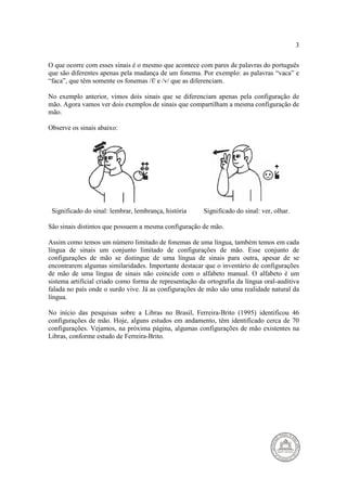 3 
O que ocorre com esses sinais é o mesmo que acontece com pares de palavras do português 
que são diferentes apenas pela mudança de um fonema. Por exemplo: as palavras “vaca” e 
“faca”, que têm somente os fonemas /f/ e /v/ que as diferenciam. 
No exemplo anterior, vimos dois sinais que se diferenciam apenas pela configuração de 
mão. Agora vamos ver dois exemplos de sinais que compartilham a mesma configuração de 
mão. 
Observe os sinais abaixo: 
Significado do sinal: lembrar, lembrança, história Significado do sinal: ver, olhar. 
São sinais distintos que possuem a mesma configuração de mão. 
Assim como temos um número limitado de fonemas de uma língua, também temos em cada 
língua de sinais um conjunto limitado de configurações de mão. Esse conjunto de 
configurações de mão se distingue de uma língua de sinais para outra, apesar de se 
encontrarem algumas similaridades. Importante destacar que o inventário de configurações 
de mão de uma língua de sinais não coincide com o alfabeto manual. O alfabeto é um 
sistema artificial criado como forma de representação da ortografia da língua oral-auditiva 
falada no país onde o surdo vive. Já as configurações de mão são uma realidade natural da 
língua. 
No início das pesquisas sobre a Libras no Brasil, Ferreira-Brito (1995) identificou 46 
configurações de mão. Hoje, alguns estudos em andamento, têm identificado cerca de 70 
configurações. Vejamos, na próxima página, algumas configurações de mão existentes na 
Libras, conforme estudo de Ferreira-Brito. 
 