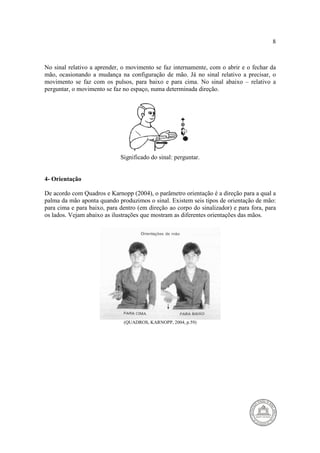 8 
No sinal relativo a aprender, o movimento se faz internamente, com o abrir e o fechar da 
mão, ocasionando a mudança na configuração de mão. Já no sinal relativo a precisar, o 
movimento se faz com os pulsos, para baixo e para cima. No sinal abaixo – relativo a 
perguntar, o movimento se faz no espaço, numa determinada direção. 
Significado do sinal: perguntar. 
4- Orientação 
De acordo com Quadros e Karnopp (2004), o parâmetro orientação é a direção para a qual a 
palma da mão aponta quando produzimos o sinal. Existem seis tipos de orientação de mão: 
para cima e para baixo, para dentro (em direção ao corpo do sinalizador) e para fora, para 
os lados. Vejam abaixo as ilustrações que mostram as diferentes orientações das mãos. 
(QUADROS, KARNOPP, 2004, p.59) 
 