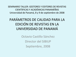 SEMINARIO TALLER: GESTORES Y EDITORES DE REVISTAS CIENTÍIFICAS Y ACADÉMICAS PANAMEÑAS Universidad de Panamá, 8 y 9 de septiembre de 2008 PARÁMETROS DE CALIDAD PARA LA EDICIÓN DE REVISTAS EN LA UNIVERSIDAD DE PANAMÁ Octavio Castillo Sánchez Director del SIBIUP Septiembre, 2008 