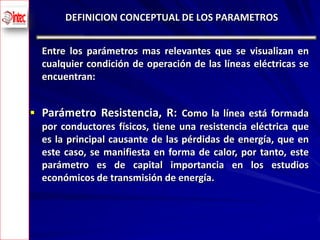 DEFINICION CONCEPTUAL DE LOS PARAMETROS


      Entre los parámetros mas relevantes que se visualizan en
      cualquier condición de operación de las líneas eléctricas se
      encuentran:


     Parámetro Resistencia, R: Como la línea está formada
      por conductores físicos, tiene una resistencia eléctrica que
      es la principal causante de las pérdidas de energía, que en
      este caso, se manifiesta en forma de calor, por tanto, este
      parámetro es de capital importancia en los estudios
      económicos de transmisión de energía.



4
 