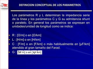 DEFINICION CONCEPTUAL DE LOS PARAMETROS


      Los parámetros R y L determinan la impedancia serie
      de la línea y los parámetros C y G su admitancia shunt
      o paralelo. En general los parámetros se expresan en
      unidades/unidad de longitud como se indica:

     R : [Ω/m] o en [Ω/km]
     L : [H/m] o en [H/km]
     C : [F/m] o en [F/km] o más habitualmente en [μF/km]
      atendido al gran tamaño del Farad.
     G:




7
 
