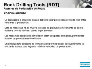 Rock Drilling Tools (RDT)
Factores de Perforación de Rocas
POSICIONAMIENTO
La deslizadera o brazo del equipo debe de estar presionada contra la roca antes
y durante la perforación.
Esto de modo que no se mueva, en caso de producirse movimiento se podría
doblar el tren de varillaje, dando lugar a roturas.
Los modernos equipos de perforación están equipados con gatas, permitiendo
obtener un posicionamiento estable.
Una deslizadera colocada de forma estable permite utilizar adecuadamente la
fuerza de avance para lograr la máxima velocidad de penetración.

 