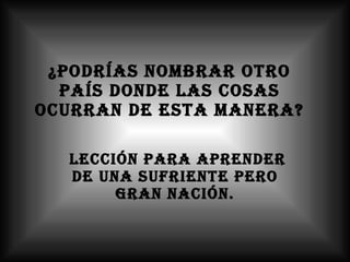 ¿Podrías nombrar otro país donde las cosas ocurran de esta manera? lección para aprender de una sufriente pero gran nación. 