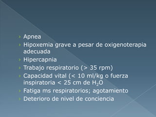 › Apnea
› Hipoxemia grave a pesar de oxigenoterapia
adecuada
› Hipercapnia
› Trabajo respiratorio (> 35 rpm)
› Capacidad vital (< 10 ml/kg o fuerza
inspiratoria < 25 cm de H2O
› Fatiga ms respiratorios; agotamiento
› Deterioro de nivel de conciencia
 