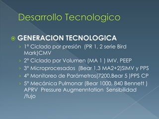  GENERACION TECNOLOGICA
› 1° Ciclado por presión (PR 1, 2 serie Bird
Mark)CMV
› 2° Ciclado por Volumen (MA 1 ) IMV, PEEP
› 3° Microprocesados (Bear 1,3 MA2+2)SIMV y PPS
› 4° Monitoreo de Parámetros(7200,Bear 5 )PPS CP
› 5° Mecánica Pulmonar (Bear 1000, 840 Bennett )
APRV Pressure Augmenntation Sensibilidad
/fujo
 