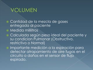  Cantidad de la mezcla de gases
entregada al paciente
 Medida mililitros
 Calculada según peso ideal del paciente y
su condicion Pulmonar (Obstructivo,
restrictivo o Normal)
 Importante medición a la espiración para
detectar atrapamiento de aire fugas en el
circuito o daños en el sensor de flujo
espirado.
 