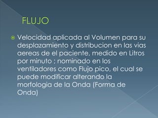  Velocidad aplicada al Volumen para su
desplazamiento y distribucion en las vias
aereas de el paciente, medido en Litros
por minuto ; nominado en los
ventiladores como Flujo pico, el cual se
puede modificar alterando la
morfologia de la Onda (Forma de
Onda)
 
