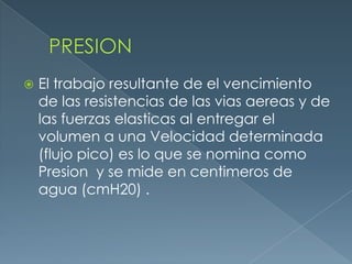  El trabajo resultante de el vencimiento
de las resistencias de las vias aereas y de
las fuerzas elasticas al entregar el
volumen a una Velocidad determinada
(flujo pico) es lo que se nomina como
Presion y se mide en centimeros de
agua (cmH20) .
 