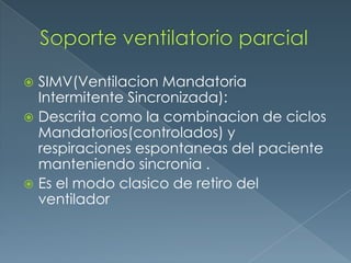  SIMV(Ventilacion Mandatoria
Intermitente Sincronizada):
 Descrita como la combinacion de ciclos
Mandatorios(controlados) y
respiraciones espontaneas del paciente
manteniendo sincronia .
 Es el modo clasico de retiro del
ventilador
 