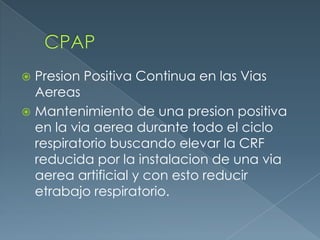  Presion Positiva Continua en las Vias
Aereas
 Mantenimiento de una presion positiva
en la via aerea durante todo el ciclo
respiratorio buscando elevar la CRF
reducida por la instalacion de una via
aerea artificial y con esto reducir
etrabajo respiratorio.
 