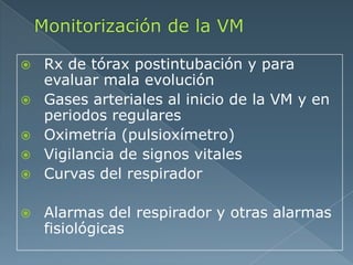  Rx de tórax postintubación y para
evaluar mala evolución
 Gases arteriales al inicio de la VM y en
periodos regulares
 Oximetría (pulsioxímetro)
 Vigilancia de signos vitales
 Curvas del respirador
 Alarmas del respirador y otras alarmas
fisiológicas
 