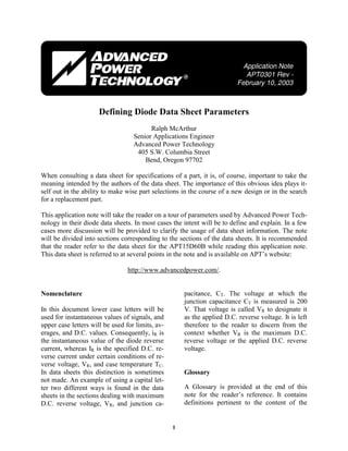 1
Defining Diode Data Sheet Parameters
Ralph McArthur
Senior Applications Engineer
Advanced Power Technology
405 S.W. Columbia Street
Bend, Oregon 97702
When consulting a data sheet for specifications of a part, it is, of course, important to take the
meaning intended by the authors of the data sheet. The importance of this obvious idea plays it-
self out in the ability to make wise part selections in the course of a new design or in the search
for a replacement part.
This application note will take the reader on a tour of parameters used by Advanced Power Tech-
nology in their diode data sheets. In most cases the intent will be to define and explain. In a few
cases more discussion will be provided to clarify the usage of data sheet information. The note
will be divided into sections corresponding to the sections of the data sheets. It is recommended
that the reader refer to the data sheet for the APT15D60B while reading this application note.
This data sheet is referred to at several points in the note and is available on APT’s website:
http://www.advancedpower.com/.
Nomenclature
In this document lower case letters will be
used for instantaneous values of signals, and
upper case letters will be used for limits, av-
erages, and D.C. values. Consequently, iR is
the instantaneous value of the diode reverse
current, whereas IR is the specified D.C. re-
verse current under certain conditions of re-
verse voltage, VR, and case temperature TC.
In data sheets this distinction is sometimes
not made. An example of using a capital let-
ter two different ways is found in the data
sheets in the sections dealing with maximum
D.C. reverse voltage, VR, and junction ca-
pacitance, CT. The voltage at which the
junction capacitance CT is measured is 200
V. That voltage is called VR to designate it
as the applied D.C. reverse voltage. It is left
therefore to the reader to discern from the
context whether VR is the maximum D.C.
reverse voltage or the applied D.C. reverse
voltage.
Glossary
A Glossary is provided at the end of this
note for the reader’s reference. It contains
definitions pertinent to the content of the
 