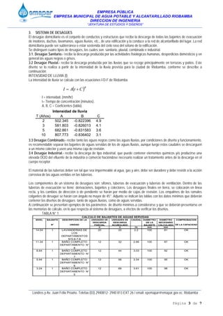 EMPRESA PÚBLICA
EMPRESA MUNICIPAL DE AGUA POTABLE Y ALCANTARILLADO RIOBAMBA
DIRECCION DE INGENIERIA
“JEFATURA DE ESTUDIOS Y DISEÑOS”
____________________________________________________________________________________________
Londres y Av. Juan Félix Proaño. Telefax (03) 2940812- 2940 813 EXT 26 / email: epemapar@emapar.gov.ec. Riobamba
Página 3 de 7
3. SISTEMA DE DESAGÜES
El desagüe domiciliario es el conjunto de conductos y estructuras que recibe la descarga de todas las bajantes de evacuación
de inodoros, duchas, lavamanos, aguas lluvias, etc., de una edificación y la conduce a la red de alcantarillado del lugar. La red
domiciliaria puede ser subterránea o estar sostenida del cielo raso del sótano de la edificación.
Se distinguen cuatro tipos de desagües, los cuales son: sanitario, pluvial, combinado e industrial.
3.1. Desagüe Sanitario.- recibe la descarga producida por las actividades fisiológicas humanas, desperdicios domésticos y en
general las aguas negras o grises.
3.2 Desagüe Pluvial.- recibe la descarga producida por las lluvias que se recoge principalmente en terrazas y patios. Este
diseño se lo realiza a partir de la intensidad de la lluvia prevista para la ciudad de Riobamba, conforme se describe a
continuación:
INTENSIDAD DE LLUVIA (I)
La intensidad de lluvia se calcula con las ecuaciones I-D-F de Riobamba.
I = intensidad, (mm/hr)
t= Tiempo de concentración (minutos).
A, B, C = Coeficientes (tabla).
3.3 Desagüe Combinado.- recibe tanto las aguas negras como las aguas lluvias, por condiciones de diseño y funcionamiento,
es recomendable separar los bajantes de aguas servidas de los de aguas lluvias, aunque luego estos caudales se descarguen
a un mismo colector y usen una misma caja de revisión.
3.4 Desagüe Industrial.- recibe la descarga de tipo industrial, que puede contener elementos químicos y/o producirse una
elevada DQO del efluente de la industria o comercio haciéndose necesario realizar un tratamiento antes de la descarga en el
cuerpo receptor.
El material de las tuberías deber ser tal que sea impermeable al agua, gas y aire, debe ser duradero y debe resistir a la acción
corrosiva de las aguas vertidas en las tuberías.
Los componentes de un sistema de desagües son: sifones, tuberías de evacuación y tuberías de ventilación. Dentro de las
tuberías de evacuación se tiene: derivaciones, bajantes y colectores. Los desagües finales en tierra, se colocarán en línea
recta, y los cambios de dirección o de pendiente se harán por medio de cajas de revisión. Los empalmes de los ramales
colgantes de desagüe se harán con ángulo no mayor de 45°. Adjunto se indican las tablas con los datos mínimos que deberán
contener los diseños de desagües tanto de aguas lluvias, como de aguas servidas.
A continuación se presentan ejemplos de los parámetros de diseño mínimos a considerarse y que se deberán presentarse en
las memorias de cálculo, en lo que respecta al sistema de desagües, a efectos de verificar los diseños.
TABLA N° 1
NIVEL BAJANTE
N°
DESCRIPCION DE LA
UNIDAD
UNIDADES DE
DESCARGA
PARCIAL
UNIDADES DE
DESCARGA
ACUMULADO
CAUDAL DIAMETRO
DE LA
BAJANTE
DIAMETRO
NECESARIO
CALCULADO
COMPROBACION
DE LA CAPACIDAD
U U l/s mm mm
14.04 1 LAVANDERIAS DE
LOS
DEPARTAMENTOS
N°5-6-7-8
20 20 2.2 100 81 OK
11.34 1 BAÑO COMPLETO
DEPARTAMENTO N°
8
12 32 2.66 100 87 OK
8.64 1 BAÑO COMPLETO
DEPARTAMENTO N°
7
12 44 3.03 100 92 OK
5.94 1 BAÑO COMPLETO
DEPARTAMENTO N°
6
12 56 3.34 100 95 OK
3.24 1 BAÑO COMPLETO
DEPARTAMENTO N°
5
12 68 3.61 100 98 OK
CALCULO DE BAJANTES DE AGUAS SERVIDAS
( )B
CtAI +=
T (Años) A B C
2 502.345 -0.822396 4.9
3 581.803 -0.826013 4.1
5 682.861 -0.831583 3.6
10 807.773 -0.836402 3.1
Intensidad de lluvia
 