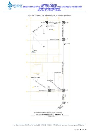 EMPRESA PÚBLICA
EMPRESA MUNICIPAL DE AGUA POTABLE Y ALCANTARILLADO RIOBAMBA
DIRECCION DE INGENIERIA
“JEFATURA DE ESTUDIOS Y DISEÑOS”
____________________________________________________________________________________________
Londres y Av. Juan Félix Proaño. Telefax (03) 2940812- 2940 813 EXT 26 / email: epemapar@emapar.gov.ec. Riobamba
Página 6 de 7
GRAFICO N°2 EJEMPLO DE PLANIMETRIA DE DESAGÜES SANITARIOS
 
