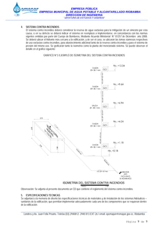 EMPRESA PÚBLICA
EMPRESA MUNICIPAL DE AGUA POTABLE Y ALCANTARILLADO RIOBAMBA
DIRECCION DE INGENIERIA
“JEFATURA DE ESTUDIOS Y DISEÑOS”
____________________________________________________________________________________________
Londres y Av. Juan Félix Proaño. Telefax (03) 2940812- 2940 813 EXT 26 / email: epemapar@emapar.gov.ec. Riobamba
Página 7 de 7
4. SISTEMA CONTRA INCENDIOS
El sistema contra incendios deberá considerar la reserva de agua exclusiva para la mitigación de un siniestro por esta
causa, o en su defecto se deberá indicar el sistema en reemplazo a implementarse, en concordancia con las normas
vigentes emitidas por parte del Cuerpo de Bomberos, Mediante Acuerdo Ministerial N° 01257 de Diciembre año 2008.
Se deberá ubicar el hidrante más cercano a la edificación, y de ser el caso, se ubicarán las tomas siamesas respectivas
de uso exclusivo contra incendios, para abastecimiento adicional tanto de la reserva contra incendios y para el sistema de
presión del mismo uso. Se graficarán tanto la isometría como la planta del mencionado sistema. Se puede observar el
detalle en el gráfico siguiente:
GRAFICO N°3 EJEMPLO DE ISOMETRIA DEL SISTEMA CONTRA INCENDIOS
Observación: Se adjunta al presente documento un CD que contiene el reglamento del sistema contra incendios.
5. ESPECIFICACIONES TECNICAS
Se adjuntará a la memoria de diseño las especificaciones técnicas de materiales y de instalación de los sistemas hidráulicos –
sanitarios de la edificación, que permitan implementar adecuadamente cada uno de los componentes que se requieran dentro
de la edificación.
 