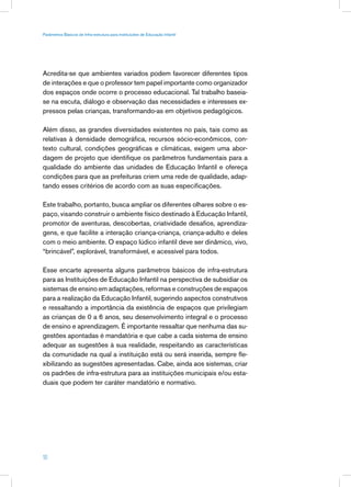 Parâmetros Básicos de Infra-estrutura para Instituições de Educação Infantil




Acredita-se que ambientes variados podem favorecer diferentes tipos
de interações e que o professor tem papel importante como organizador
dos espaços onde ocorre o processo educacional. Tal trabalho baseia-
se na escuta, diálogo e observação das necessidades e interesses ex-
pressos pelas crianças, transformando-as em objetivos pedagógicos.

Além disso, as grandes diversidades existentes no país, tais como as
relativas à densidade demográfica, recursos sócio-econômicos, con-
texto cultural, condições geográficas e climáticas, exigem uma abor-
dagem de projeto que identifique os parâmetros fundamentais para a
qualidade do ambiente das unidades de Educação Infantil e ofereça
condições para que as prefeituras criem uma rede de qualidade, adap-
tando esses critérios de acordo com as suas especificações.

Este trabalho, portanto, busca ampliar os diferentes olhares sobre o es-
paço, visando construir o ambiente físico destinado à Educação Infantil,
promotor de aventuras, descobertas, criatividade desafios, aprendiza-
gens, e que facilite a interação criança-criança, criança-adulto e deles
com o meio ambiente. O espaço lúdico infantil deve ser dinâmico, vivo,
“brincável”, explorável, transformável, e acessível para todos.

Esse encarte apresenta alguns parâmetros básicos de infra-estrutura
para as Instituições de Educação Infantil na perspectiva de subsidiar os
sistemas de ensino em adaptações, reformas e construções de espaços
para a realização da Educação Infantil, sugerindo aspectos construtivos
e ressaltando a importância da existência de espaços que privilegiam
as crianças de 0 a 6 anos, seu desenvolvimento integral e o processo
de ensino e aprendizagem. É importante ressaltar que nenhuma das su-
gestões apontadas é mandatória e que cabe a cada sistema de ensino
adequar as sugestões à sua realidade, respeitando as características
da comunidade na qual a instituição está ou será inserida, sempre fle-
xibilizando as sugestões apresentadas. Cabe, ainda aos sistemas, criar
os padrões de infra-estrutura para as instituições municipais e/ou esta-
duais que podem ter caráter mandatório e normativo.




10
 