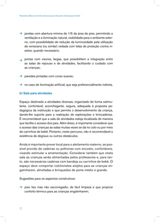 Parâmetros Básicos de Infra-estrutura para Instituições de Educação Infantil




 janelas com abertura mínima de 1/5 da área do piso, permitindo a
      ventilação e a iluminação natural, visibilidade para o ambiente exter-
      no, com possibilidade de redução da luminosidade pela utilização
      de veneziana (ou similar) vedada com telas de proteção contra in-
      setos, quando necessário;


 portas com visores, largas, que possibilitem a integração entre
      as salas de repouso e de atividades, facilitando o cuidado com
      as crianças;

 paredes pintadas com cores suaves;


 no caso de iluminação artificial, que seja preferencialmente indireta.


b) Sala para atividades

Espaço destinado a atividades diversas, organizado de forma estimu-
lante, confortável, aconchegante, segura, adequada à proposta pe-
dagógica da instituição e que permita o desenvolvimento da criança,
dando-lhe suporte para a realização de explorações e brincadeiras.
É recomendável que a sala de atividades esteja localizada de maneira
que facilite o acesso dos pais. Além disso, é importante considerar que
o acesso das crianças às salas muitas vezes se dá no colo ou por meio
de carrinhos de bebê. Portanto, neste percurso, não é recomendável a
existência de degraus ou outros obstáculos.

Ainda é importante prever local para o aleitamento materno, se pos-
sível provido de cadeiras ou poltronas com encosto, confortáveis,
visando estimular a amamentação. Considerar também que nesta
sala as crianças serão alimentadas pelos professores e, para tan-
to, são necessárias cadeiras com bandeja ou carrinhos de bebê. O
espaço deve comportar colchonetes amplos para as crianças en-
gatinharem, almofadas e brinquedos de porte médio e grande.

Sugestões para os aspectos construtivos:

 piso liso mas não escorregadio, de fácil limpeza e que propicie
      conforto térmico para as crianças engatinharem;




12
 