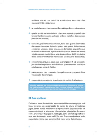 Parâmetros Básicos de Infra-estrutura para Instituições de Educação Infantil




      ambiente externo, com peitoril de acordo com a altura das crian-
      ças, garantindo a segurança;

 se possível, prever portas que possibilitem a integração com a área externa;


 quadro e cabides acessíveis às crianças e, quando possível, con-
      templar também quadro azulejado onde os trabalhos das crianças
      possam ser afixados;

 bancadas, prateleiras e/ou armários, tanto para guarda das fraldas,
      das roupas de cama e de banho quanto para guarda de brinquedos
      e materiais utilizados pelas crianças. As bancadas, as prateleiras e
      os armários destinados à guarda de brinquedos devem ser acessí-
      veis às crianças, mantendo-se uma altura em torno de 65 cm. Acima
      desta altura devem ficar os materiais de uso exclusivo dos adultos;

 é recomendável que as salas para as crianças de 1 a 2 anos este-
      jam localizadas próximas ao fraldário ou que contenham local apro-
      priado para a troca de fraldas;

 prever espaço para colocação de espelho amplo que possibilite a
      visualização das crianças;

 espaço para montagem e organização de cantos de atividades.


     Atenção: Materiais que contêm substâncias químicas, tais como de limpeza,
     de higiene pessoal, medicamentos, bem como de utilização exclusiva dos
     adultos, entre outros, devem permanecer inacessíveis às crianças.




III. Sala multiuso

Embora as salas de atividades sejam concebidas como espaços mul-
tiuso, prevendo-se a organização de cantos de leitura, brincadeiras,
jogos, dentre outros, ressaltamos a importância da organização de um
espaço destinado a atividades diferenciadas, planejadas de acordo
com a proposta pedagógica da instituição, como alternativa para biblio-
teca, sala de televisão, vídeo ou DVD e som. É recomendável que tenha
capacidade mínima para atendimento à maior turma da instituição.



17
 