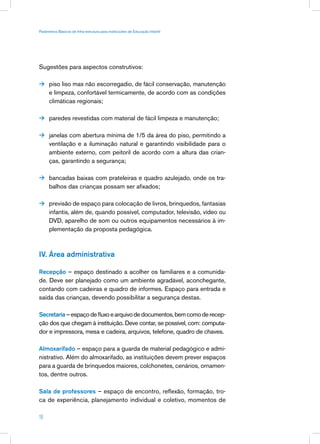 Parâmetros Básicos de Infra-estrutura para Instituições de Educação Infantil




Sugestões para aspectos construtivos:

 piso liso mas não escorregadio, de fácil conservação, manutenção
      e limpeza, confortável termicamente, de acordo com as condições
      climáticas regionais;

 paredes revestidas com material de fácil limpeza e manutenção;


 janelas com abertura mínima de 1/5 da área do piso, permitindo a
      ventilação e a iluminação natural e garantindo visibilidade para o
      ambiente externo, com peitoril de acordo com a altura das crian-
      ças, garantindo a segurança;

 bancadas baixas com prateleiras e quadro azulejado, onde os tra-
      balhos das crianças possam ser afixados;

 previsão de espaço para colocação de livros, brinquedos, fantasias
      infantis, além de, quando possível, computador, televisão, vídeo ou
      DVD, aparelho de som ou outros equipamentos necessários à im-
      plementação da proposta pedagógica.



IV. Área administrativa

Recepção – espaço destinado a acolher os familiares e a comunida-
de. Deve ser planejado como um ambiente agradável, aconchegante,
contando com cadeiras e quadro de informes. Espaço para entrada e
saída das crianças, devendo possibilitar a segurança destas.

Secretaria – espaço de fluxo e arquivo de documentos, bem como de recep-
ção dos que chegam à instituição. Deve contar, se possível, com: computa-
dor e impressora, mesa e cadeira, arquivos, telefone, quadro de chaves.

Almoxarifado – espaço para a guarda de material pedagógico e admi-
nistrativo. Além do almoxarifado, as instituições devem prever espaços
para a guarda de brinquedos maiores, colchonetes, cenários, ornamen-
tos, dentre outros.

Sala de professores – espaço de encontro, reflexão, formação, tro-
ca de experiência, planejamento individual e coletivo, momentos de

18
 