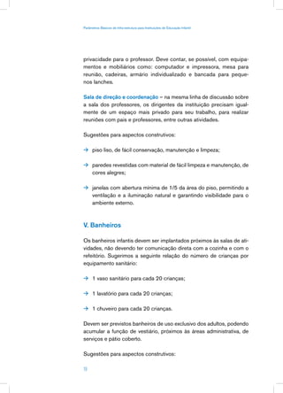 Parâmetros Básicos de Infra-estrutura para Instituições de Educação Infantil




privacidade para o professor. Deve contar, se possível, com equipa-
mentos e mobiliários como: computador e impressora, mesa para
reunião, cadeiras, armário individualizado e bancada para peque-
nos lanches.

Sala de direção e coordenação – na mesma linha de discussão sobre
a sala dos professores, os dirigentes da instituição precisam igual-
mente de um espaço mais privado para seu trabalho, para realizar
reuniões com pais e professores, entre outras atividades.

Sugestões para aspectos construtivos:

 piso liso, de fácil conservação, manutenção e limpeza;


 paredes revestidas com material de fácil limpeza e manutenção, de
      cores alegres;

 janelas com abertura mínima de 1/5 da área do piso, permitindo a
      ventilação e a iluminação natural e garantindo visibilidade para o
      ambiente externo.



V. Banheiros

Os banheiros infantis devem ser implantados próximos às salas de ati-
vidades, não devendo ter comunicação direta com a cozinha e com o
refeitório. Sugerimos a seguinte relação do número de crianças por
equipamento sanitário:

 1 vaso sanitário para cada 20 crianças;


 1 lavatório para cada 20 crianças;


 1 chuveiro para cada 20 crianças.
                             Avaliação
                                                pós-ocupação
Devem ser previstos banheiros de uso exclusivo dos adultos, podendo
acumular a função de vestiário, próximos às áreas administrativa, de
serviços e pátio coberto.

Sugestões para aspectos construtivos:

19
 