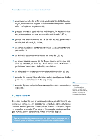 Parâmetros Básicos de Infra-estrutura para Instituições de Educação Infantil




 piso impermeável e de preferência antiderrapante, de fácil conser-
      vação, manutenção e limpeza, com caimentos adequados, de ma-
      neira que impeçam empoçamentos;

 paredes revestidas com material impermeável, de fácil conserva-
      ção, manutenção e limpeza, até uma altura mínima de 1,50 m;

 janelas com abertura mínima de 1/8 da área do piso, permitindo a
      ventilação e a iluminação natural;

 as portas das cabines sanitárias individuais não devem conter cha-
      ves ou trincos;

 as divisórias devem ser mais baixas, em torno de 1,50 m;


 os chuveiros para crianças de 1 a 3 anos devem, sempre que pos-
      sível, ser alteados, em torno de 40 cm, para facilitar o trabalho dos
      professores no momento do banho das crianças;

 as bancadas dos lavatórios devem ter altura em torno de 60 cm;


 previsão de vaso sanitário, chuveiro, cadeira para banho e lavabo
      para crianças com necessidades especiais;2
                                                                                 2

 previsão de vaso sanitário e lavabo para adultos com necessidades              NBR 9050
                                                                                 – Acessibilidade de
      especiais.2                                                                pessoas portadoras de
                                                                                 deficiências a edificações,
                                                                                 espaços, mobiliário e
                                                                                 equipamentos urbanos.
VI. Pátio coberto

Deve ser condizente com a capacidade máxima de atendimento da
instituição, contando com bebedouros compatíveis com a altura das
crianças. Quando possível contemplar no projeto a construção de pal-
co e quadros azulejados. Esse espaço deve ser planejado para utiliza-
ção múltipla, como, por exemplo, festas e reuniões de pais.


     Caso a instituição não possa contar com um pátio coberto, sugere-se que o
     refeitório possa ser utilizado com os mesmos fins que o pátio coberto.




20
 